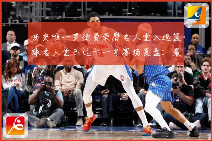 历史唯一罗德曼荣膺名人堂入选篮球名人堂已过十一年赛场复盘：最新赛事动态与深度分析