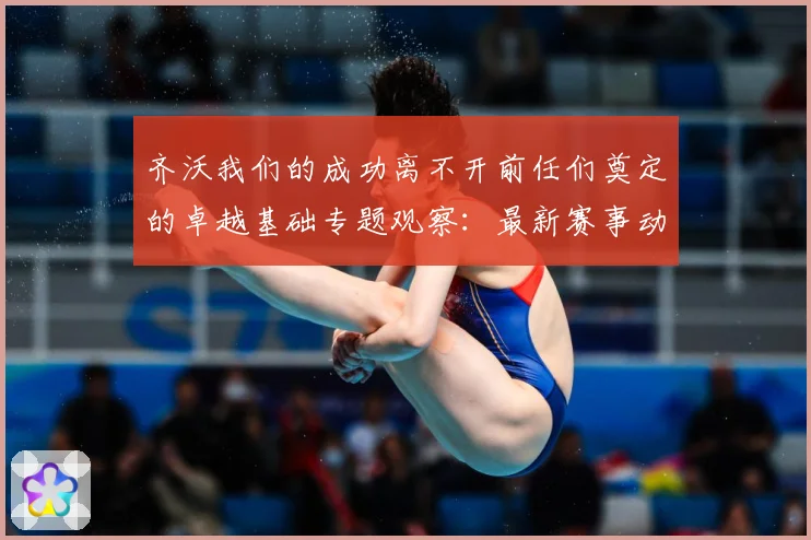 齐沃我们的成功离不开前任们奠定的卓越基础专题观察：最新赛事动态与深度分析