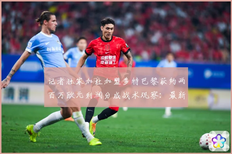 记者独家加杜加盟多特巴黎获约两百万欧元利润分成战术观察：最新赛事动态与深度分析