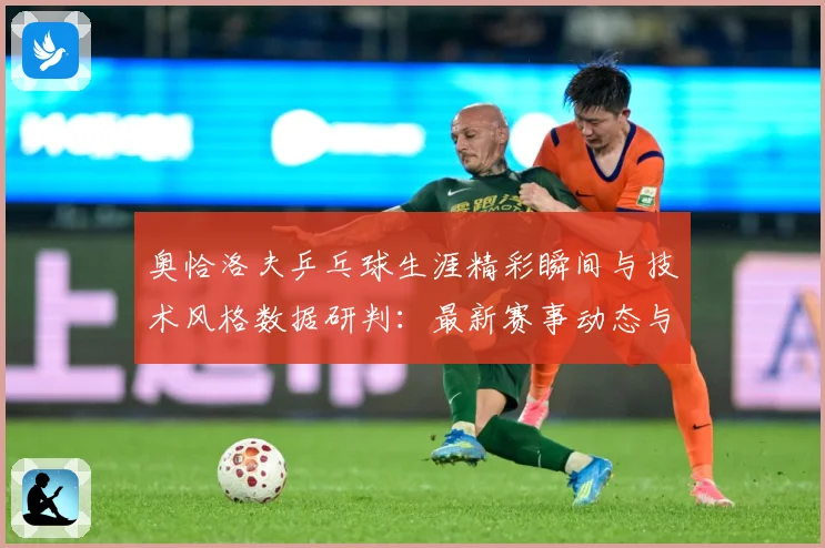 奥恰洛夫乒乓球生涯精彩瞬间与技术风格数据研判：最新赛事动态与深度分析