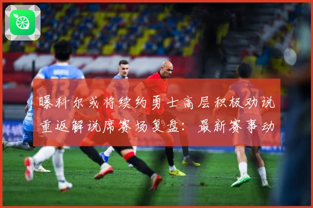 曝科尔或将续约勇士高层积极劝说重返解说席赛场复盘：最新赛事动态与深度分析