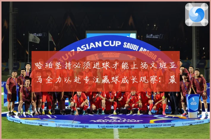 哈珀坚持必须进球才能上场文班亚马全力以赴专注赢球成长观察：最新赛事动态与深度分析