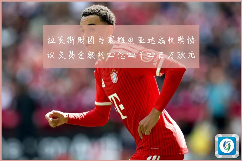 拉莫斯财团与塞维利亚达成收购协议交易金额约四亿四千四百万欧元赛事前瞻：最新赛事动态与深度分析