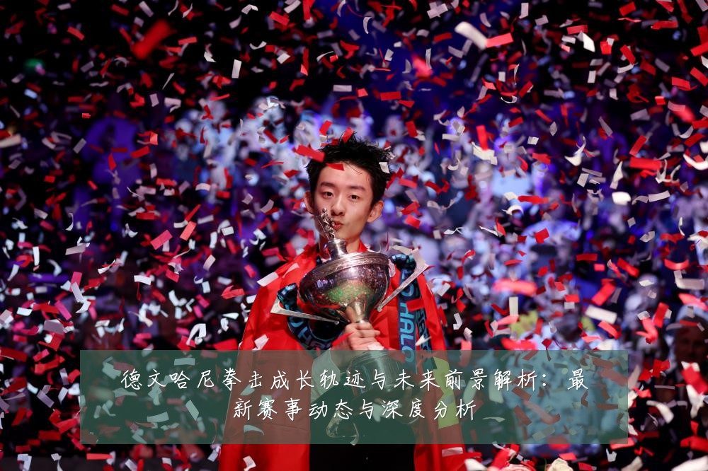 德文哈尼拳击成长轨迹与未来前景解析：最新赛事动态与深度分析
