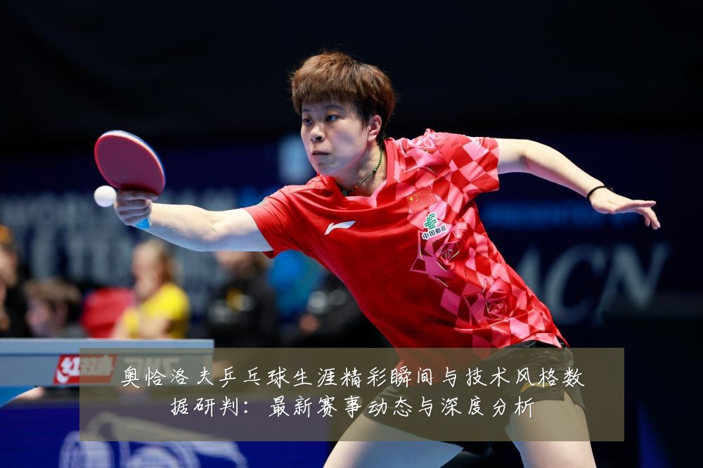 奥恰洛夫乒乓球生涯精彩瞬间与技术风格数据研判:最新赛事动态与深度分析